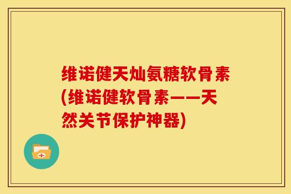 维诺健天灿氨糖软骨素(维诺健软骨素——天然关节保护神器)