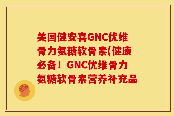 美国健安喜GNC优维骨力氨糖软骨素(健康必备！GNC优维骨力氨糖软骨素营养补充品