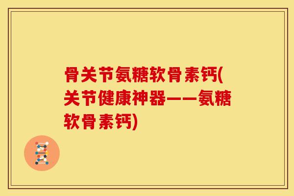 骨关节氨糖软骨素钙(关节健康神器——氨糖软骨素钙)
