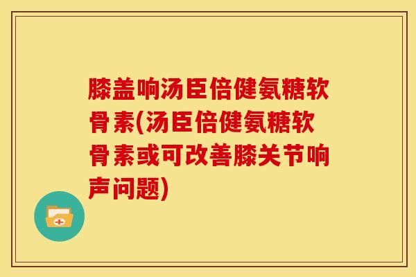 膝盖响汤臣倍健氨糖软骨素(汤臣倍健氨糖软骨素或可改善膝关节响声问题)