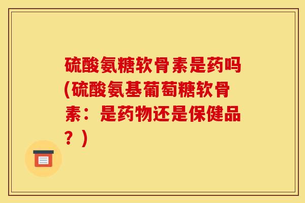 硫酸氨糖软骨素是药吗(硫酸氨基葡萄糖软骨素：是药物还是保健品？)