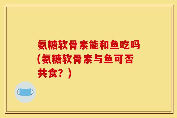 氨糖软骨素能和鱼吃吗(氨糖软骨素与鱼可否共食？)