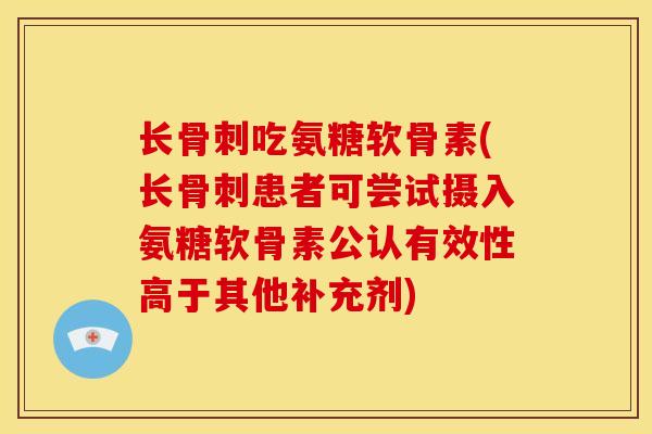 长骨刺吃氨糖软骨素(长骨刺患者可尝试摄入氨糖软骨素公认有效性高于其他补充剂)