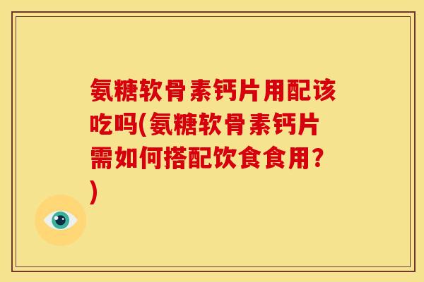 氨糖软骨素钙片用配该吃吗(氨糖软骨素钙片需如何搭配饮食食用？)