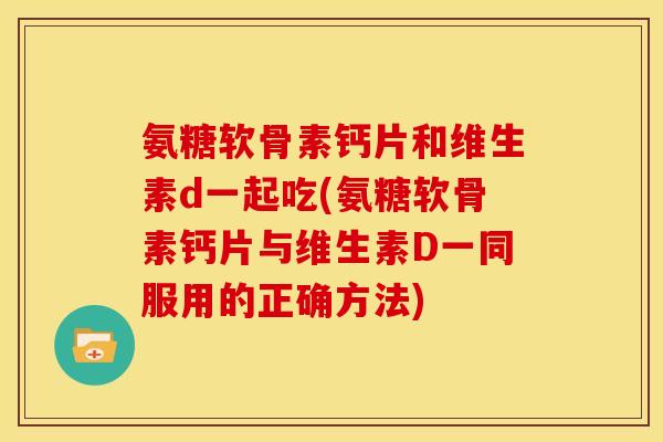 氨糖软骨素钙片和维生素d一起吃(氨糖软骨素钙片与维生素D一同服用的正确方法)