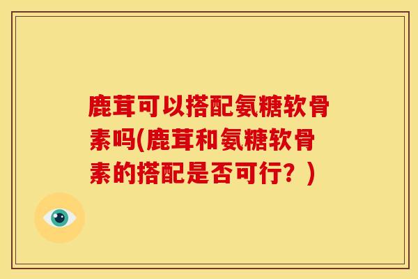 鹿茸可以搭配氨糖软骨素吗(鹿茸和氨糖软骨素的搭配是否可行？)