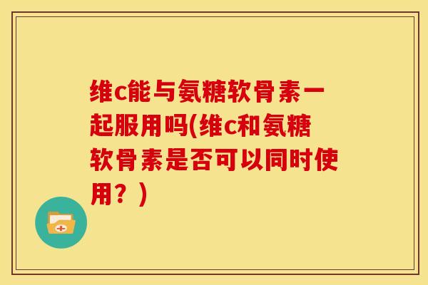 维c能与氨糖软骨素一起服用吗(维c和氨糖软骨素是否可以同时使用？)
