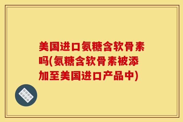 美国进口氨糖含软骨素吗(氨糖含软骨素被添加至美国进口产品中)