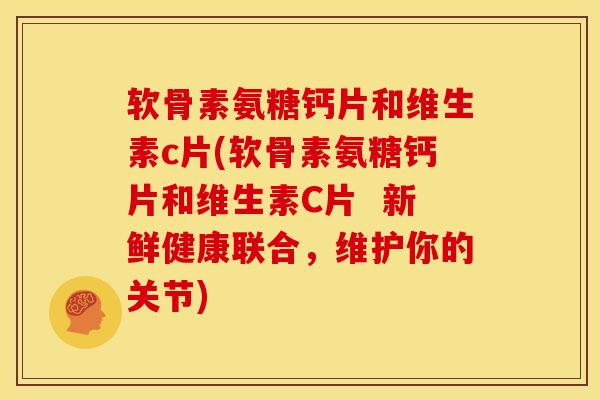 软骨素氨糖钙片和维生素c片(软骨素氨糖钙片和维生素C片  新鲜健康联合，维护你的关节)
