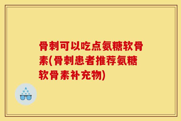 骨刺可以吃点氨糖软骨素(骨刺患者推荐氨糖软骨素补充物)