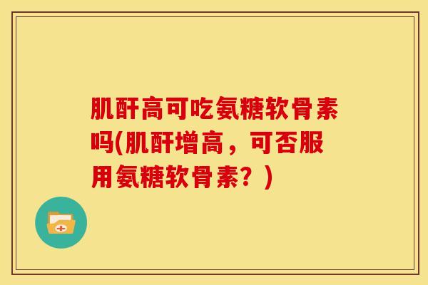 肌酐高可吃氨糖软骨素吗(肌酐增高，可否服用氨糖软骨素？)