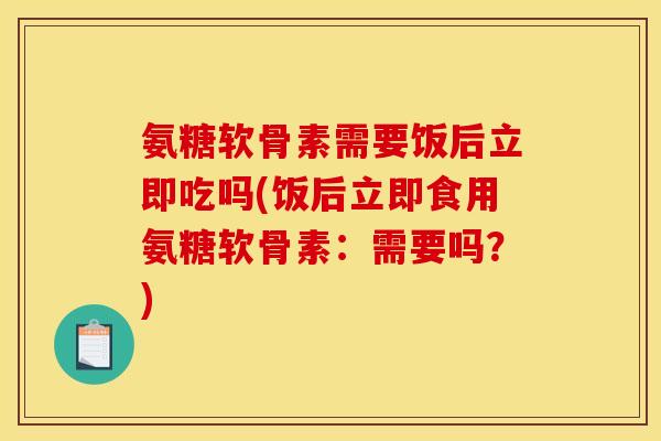 氨糖软骨素需要饭后立即吃吗(饭后立即食用氨糖软骨素：需要吗？)