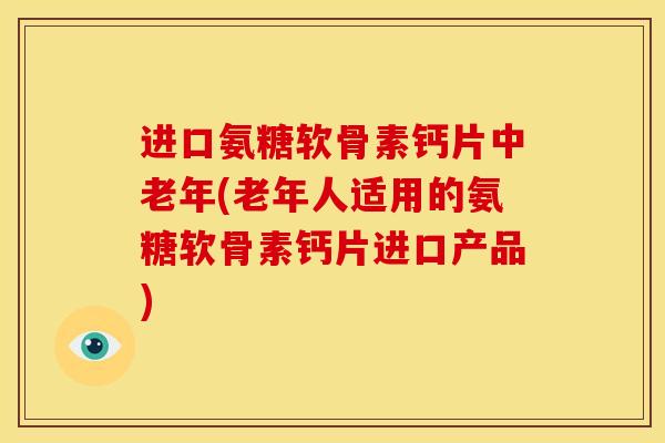 进口氨糖软骨素钙片中老年(老年人适用的氨糖软骨素钙片进口产品)