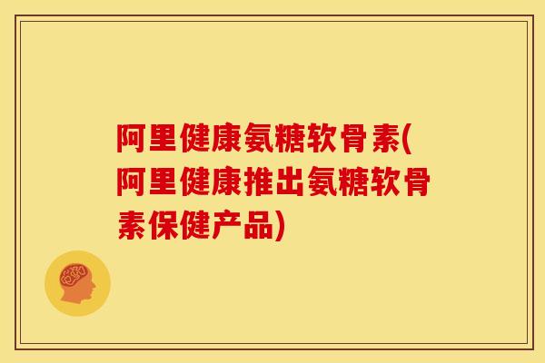 阿里健康氨糖软骨素(阿里健康推出氨糖软骨素保健产品)
