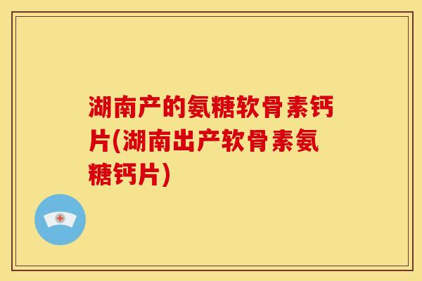 湖南产的氨糖软骨素钙片(湖南出产软骨素氨糖钙片)