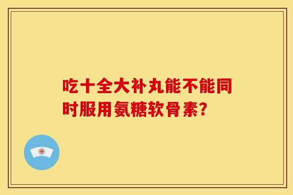 吃十全大补丸能不能同时服用氨糖软骨素？