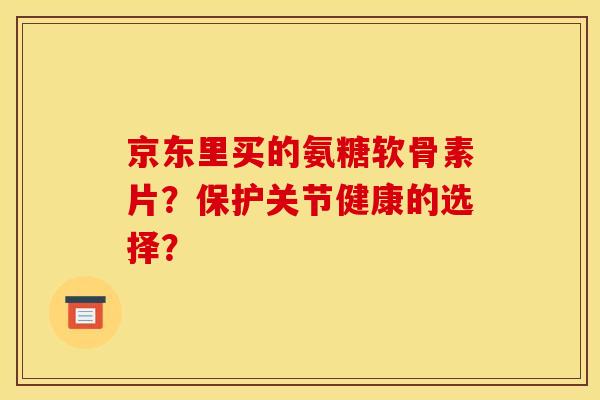 京东里买的氨糖软骨素片？保护关节健康的选择？