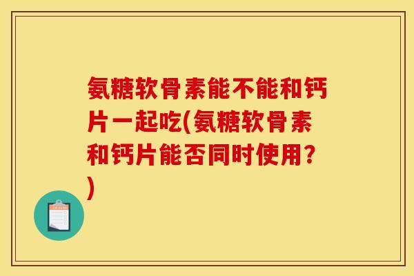 氨糖软骨素能不能和钙片一起吃(氨糖软骨素和钙片能否同时使用？)