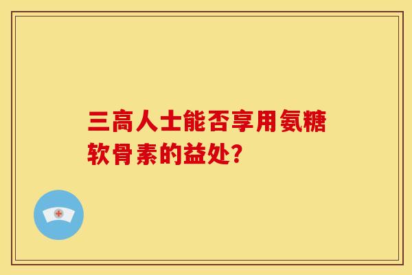 三高人士能否享用氨糖软骨素的益处？