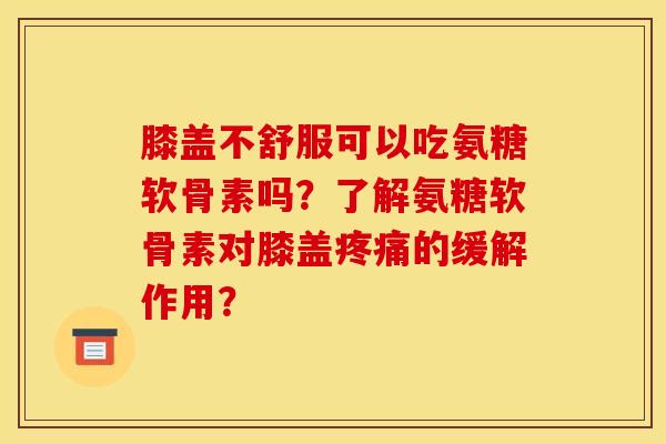 膝盖不舒服可以吃氨糖软骨素吗？了解氨糖软骨素对膝盖疼痛的缓解作用？