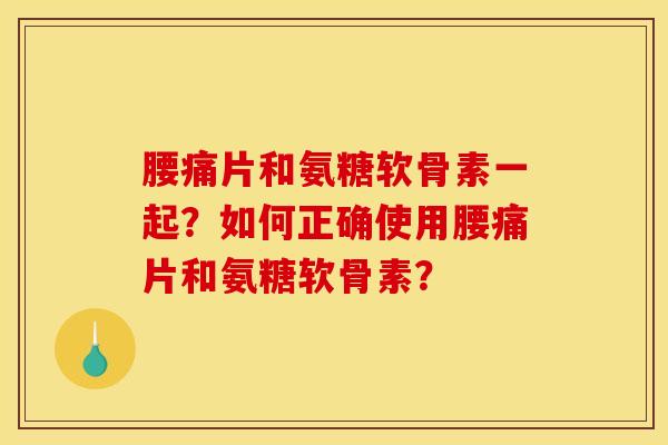 腰痛片和氨糖软骨素一起？如何正确使用腰痛片和氨糖软骨素？