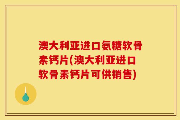 澳大利亚进口氨糖软骨素钙片(澳大利亚进口软骨素钙片可供销售)
