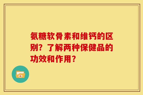 氨糖软骨素和维钙的区别？了解两种保健品的功效和作用？