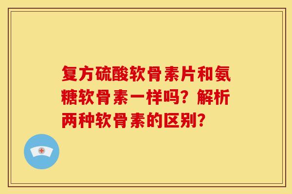 复方硫酸软骨素片和氨糖软骨素一样吗？解析两种软骨素的区别？