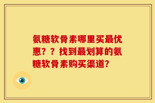 氨糖软骨素哪里买最优惠？？找到最划算的氨糖软骨素购买渠道？