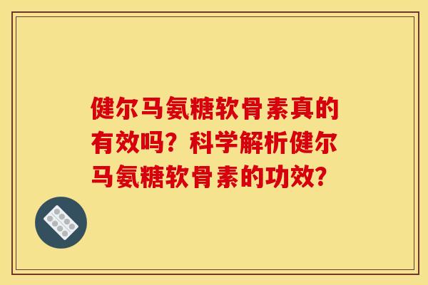 健尔马氨糖软骨素真的有效吗？科学解析健尔马氨糖软骨素的功效？