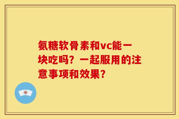 氨糖软骨素和vc能一块吃吗？一起服用的注意事项和效果？