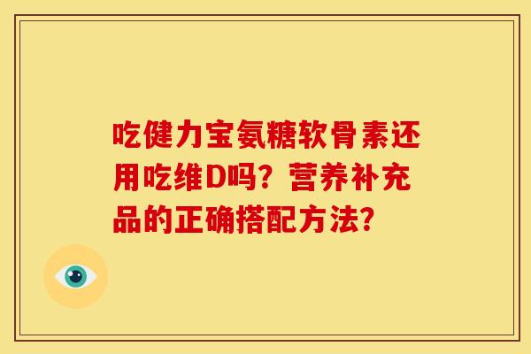 吃健力宝氨糖软骨素还用吃维D吗？营养补充品的正确搭配方法？