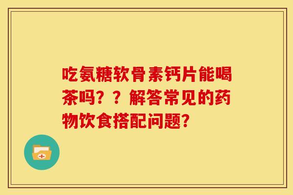 吃氨糖软骨素钙片能喝茶吗？？解答常见的药物饮食搭配问题？