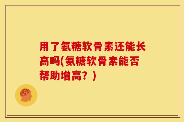 用了氨糖软骨素还能长高吗(氨糖软骨素能否帮助增高？)