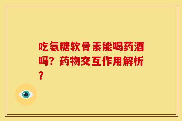 吃氨糖软骨素能喝药酒吗？药物交互作用解析？