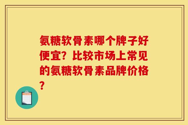 氨糖软骨素哪个牌子好便宜？比较市场上常见的氨糖软骨素品牌价格？