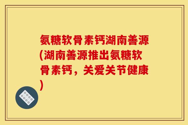 氨糖软骨素钙湖南善源(湖南善源推出氨糖软骨素钙，关爱关节健康)