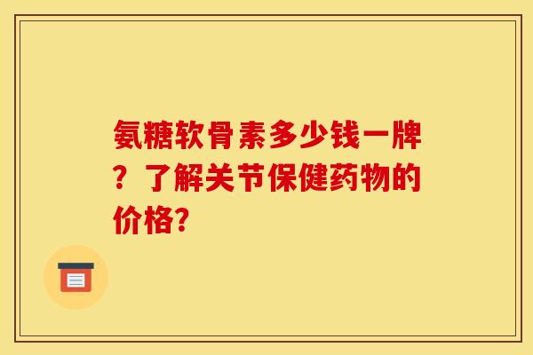 氨糖软骨素多少钱一牌？了解关节保健药物的价格？