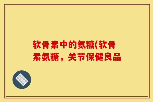 软骨素中的氨糖(软骨素氨糖，关节保健良品