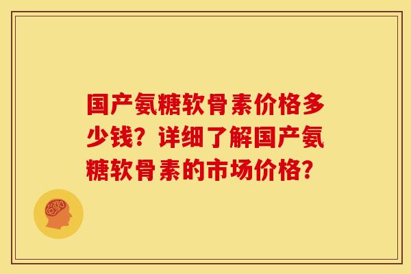 国产氨糖软骨素价格多少钱？详细了解国产氨糖软骨素的市场价格？