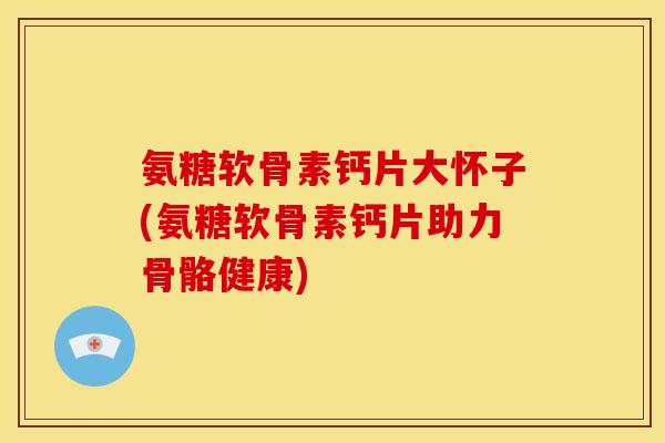 氨糖软骨素钙片大怀子(氨糖软骨素钙片助力骨骼健康)