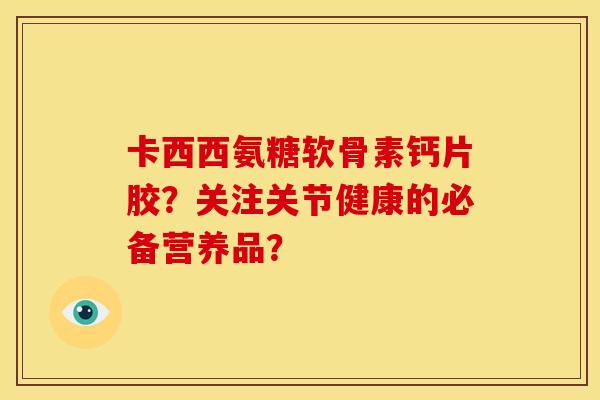 卡西西氨糖软骨素钙片胶？关注关节健康的必备营养品？