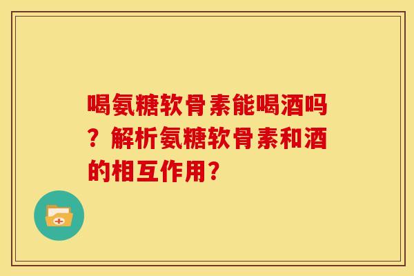 喝氨糖软骨素能喝酒吗？解析氨糖软骨素和酒的相互作用？