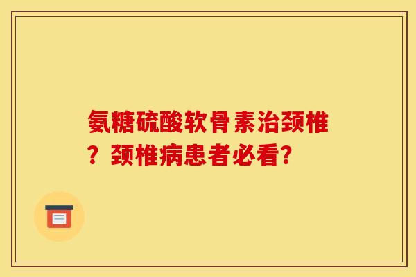 氨糖硫酸软骨素治颈椎？颈椎病患者必看？