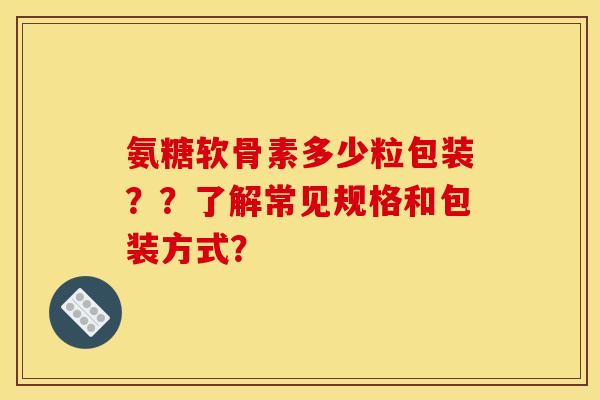 氨糖软骨素多少粒包装？？了解常见规格和包装方式？