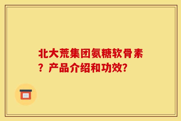 北大荒集团氨糖软骨素？产品介绍和功效？