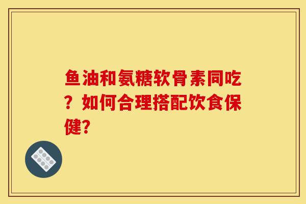 鱼油和氨糖软骨素同吃？如何合理搭配饮食保健？