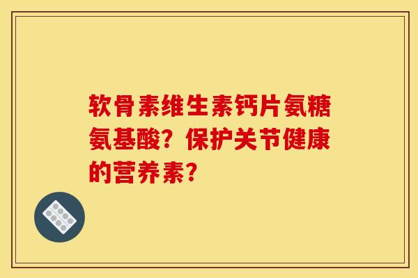 软骨素维生素钙片氨糖氨基酸？保护关节健康的营养素？