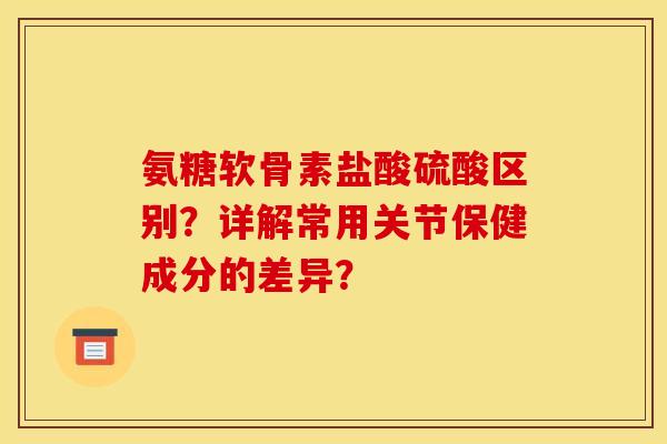 氨糖软骨素盐酸硫酸区别？详解常用关节保健成分的差异？