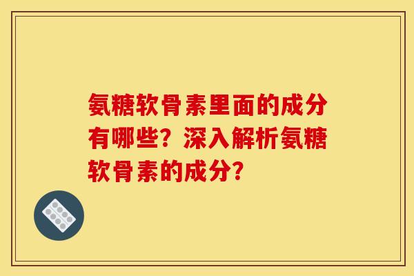 氨糖软骨素里面的成分有哪些？深入解析氨糖软骨素的成分？